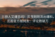 主持人又爆丑闻！深夜刚刚流出爆料，觅圈官方版网友：评论数破万