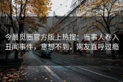 今晨觅圈官方版上热搜：当事人卷入丑闻事件，意想不到，网友直呼过瘾