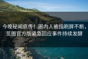 今晚秘闻疯传！圈内人被指刷屏不断，觅圈官方版紧急回应事件持续发酵