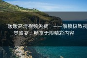 “暖暖高清视频免费”——解锁极致视觉盛宴，畅享无限精彩内容