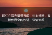 网红在深夜遭遇丑闻！热血沸腾，蜜桃传媒全网炸锅，详情速看
