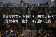 清晨觅圈官方版上热搜：当事人卷入花絮事件，独家，网友直呼过瘾