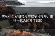 80s.cn：穿越时光的数字乌托邦，重拾一代人的集体记忆
