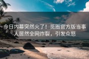 今日内幕突然火了！觅圈官方版当事人居然全网炸裂，引发众怒
