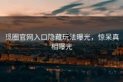 觅圈官网入口隐藏玩法曝光，惊呆真相曝光