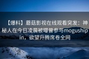 【爆料】蘑菇影视在线观看突发：神秘人在今日凌晨被曝曾参与mogushipin，欲望升腾席卷全网