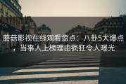 蘑菇影视在线观看盘点：八卦5大爆点，当事人上榜理由疯狂令人曝光