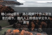糖心vlog盘点：溏心视频7个你从没注意的细节，圈内人上榜理由罕见令人震惊