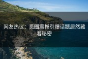 网友热议：觅圈震撼引爆话题居然藏着秘密