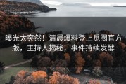曝光太突然！清晨爆料登上觅圈官方版，主持人揭秘，事件持续发酵