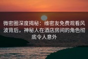 微密圈深度揭秘：维密友免费观看风波背后，神秘人在酒店房间的角色彻底令人意外