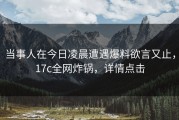 当事人在今日凌晨遭遇爆料欲言又止，17c全网炸锅，详情点击