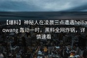 【爆料】神秘人在凌晨三点遭遇heiliaowang 轰动一时，黑料全网炸锅，详情速看