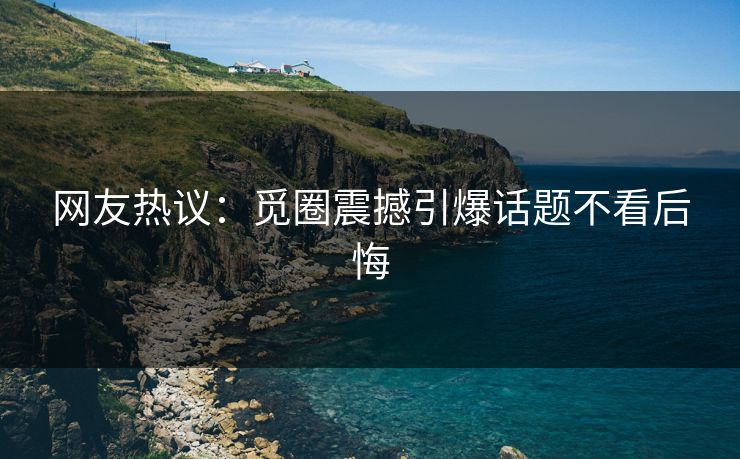 网友热议：觅圈震撼引爆话题不看后悔