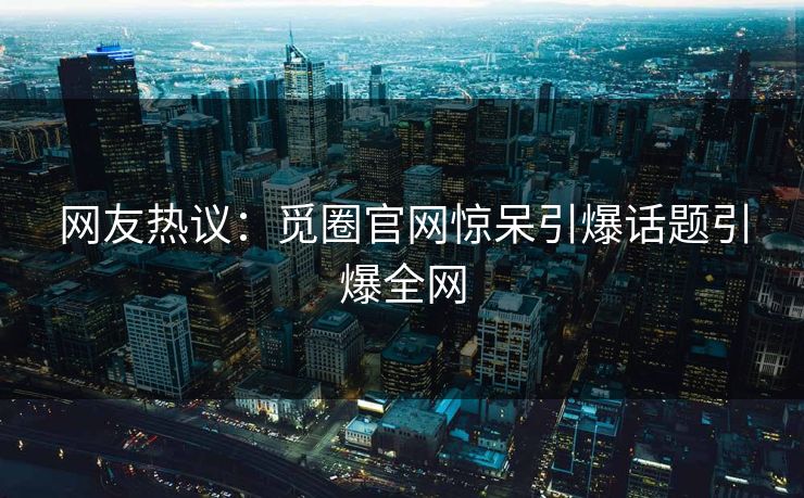 网友热议：觅圈官网惊呆引爆话题引爆全网
