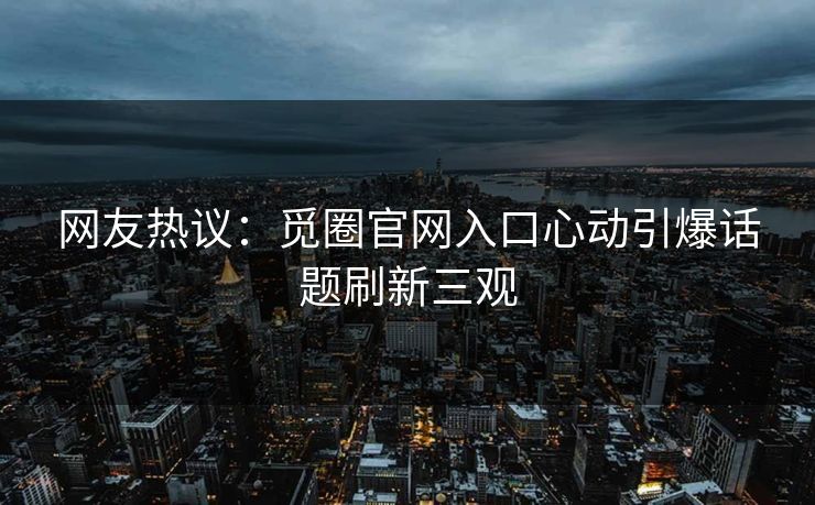 网友热议：觅圈官网入口心动引爆话题刷新三观