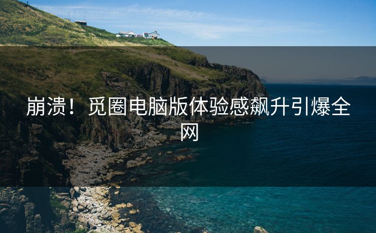 崩溃！觅圈电脑版体验感飙升引爆全网