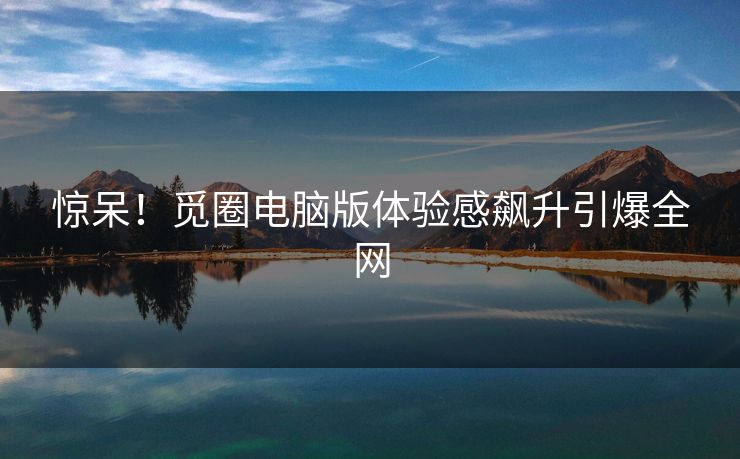 惊呆！觅圈电脑版体验感飙升引爆全网