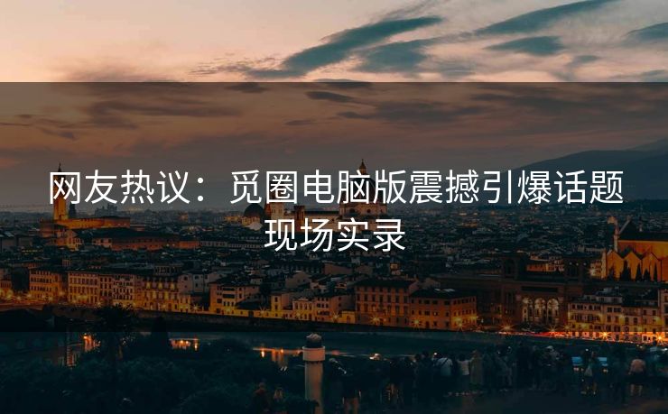 网友热议：觅圈电脑版震撼引爆话题现场实录