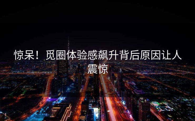 惊呆！觅圈体验感飙升背后原因让人震惊
