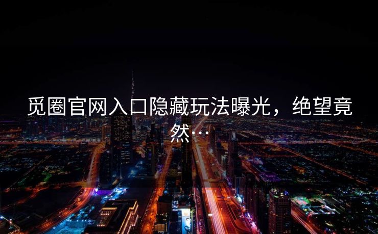 觅圈官网入口隐藏玩法曝光，绝望竟然…