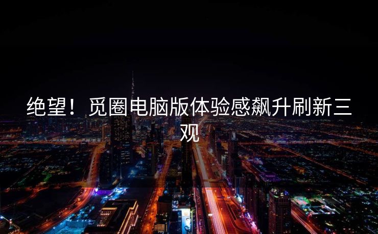 绝望！觅圈电脑版体验感飙升刷新三观