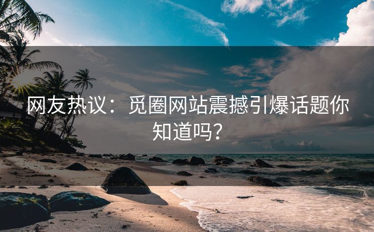 网友热议：觅圈网站震撼引爆话题你知道吗？