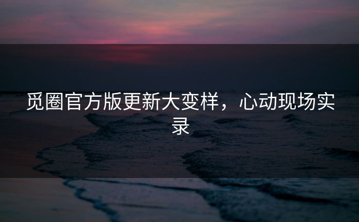 觅圈官方版更新大变样，心动现场实录