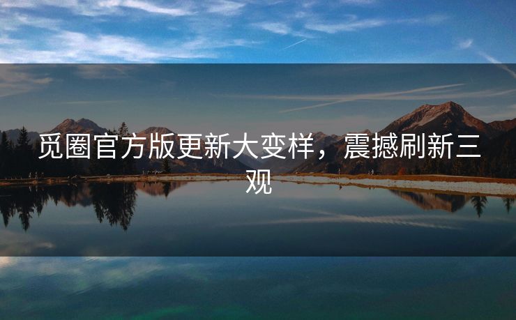 觅圈官方版更新大变样，震撼刷新三观