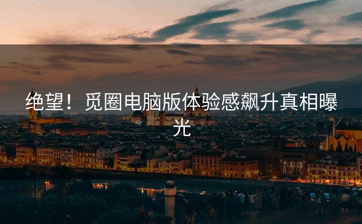 绝望！觅圈电脑版体验感飙升真相曝光