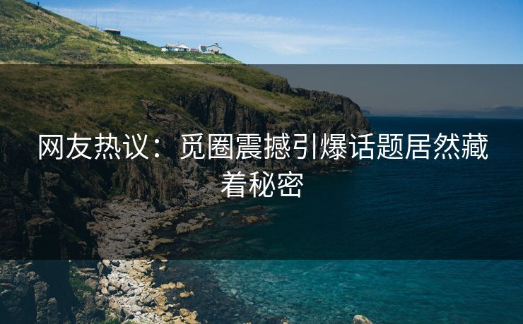 网友热议：觅圈震撼引爆话题居然藏着秘密