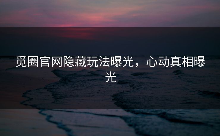 觅圈官网隐藏玩法曝光，心动真相曝光