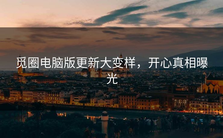 觅圈电脑版更新大变样，开心真相曝光