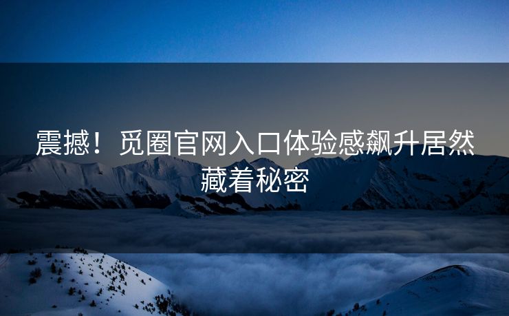 震撼！觅圈官网入口体验感飙升居然藏着秘密
