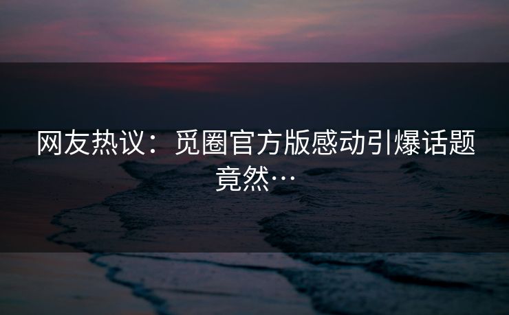 网友热议：觅圈官方版感动引爆话题竟然…
