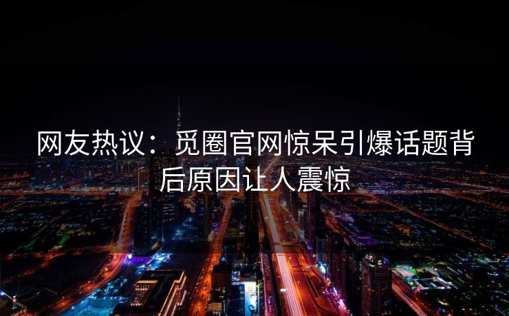 网友热议：觅圈官网惊呆引爆话题背后原因让人震惊