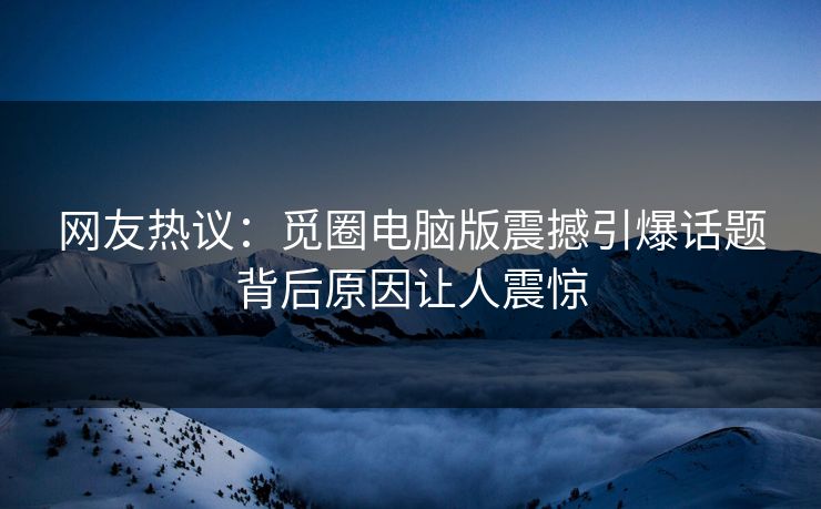 网友热议：觅圈电脑版震撼引爆话题背后原因让人震惊