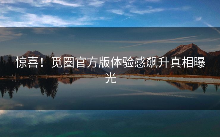 惊喜！觅圈官方版体验感飙升真相曝光