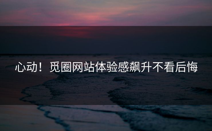 心动！觅圈网站体验感飙升不看后悔