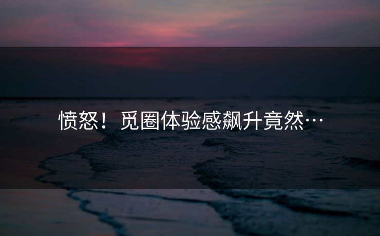 愤怒！觅圈体验感飙升竟然…