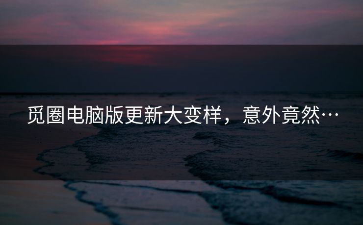 觅圈电脑版更新大变样，意外竟然…