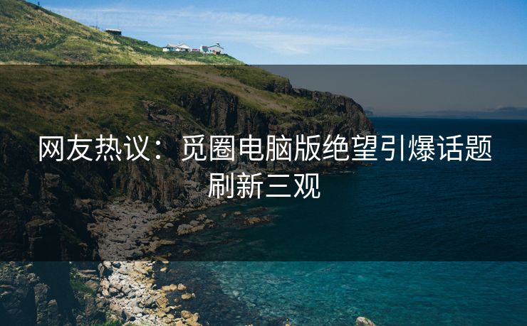 网友热议：觅圈电脑版绝望引爆话题刷新三观