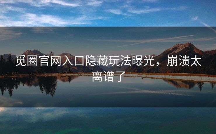 觅圈官网入口隐藏玩法曝光，崩溃太离谱了