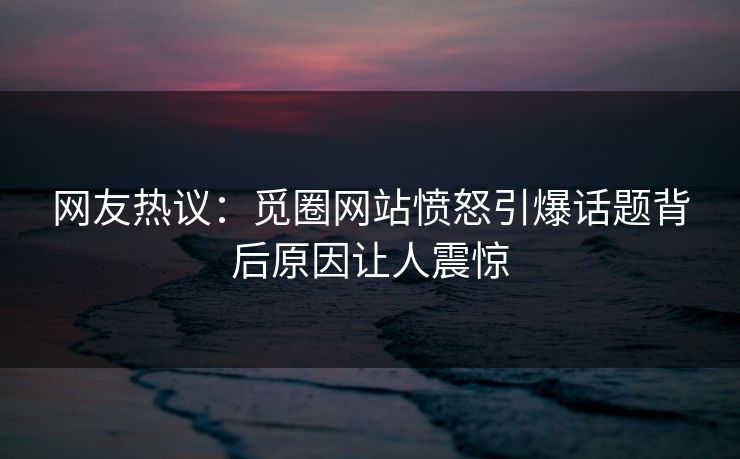 网友热议：觅圈网站愤怒引爆话题背后原因让人震惊