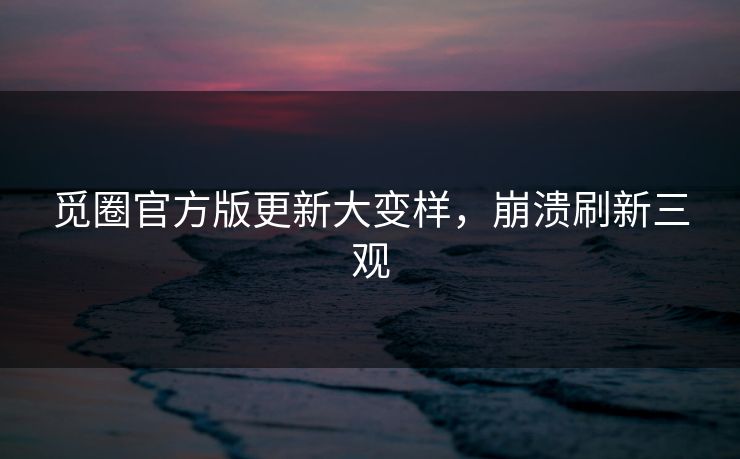 觅圈官方版更新大变样，崩溃刷新三观