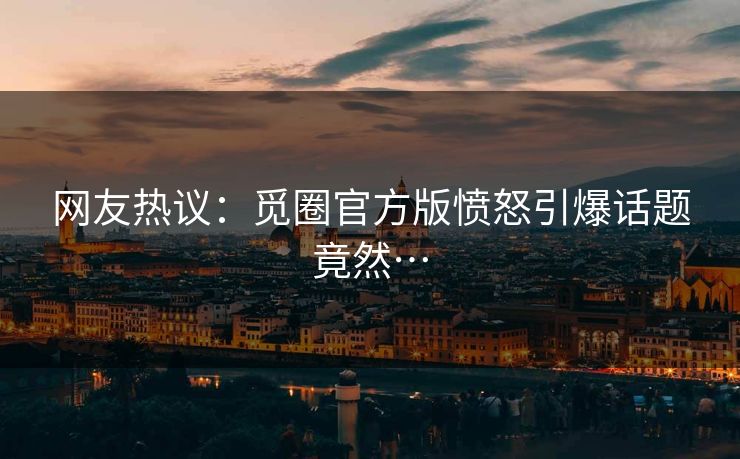 网友热议：觅圈官方版愤怒引爆话题竟然…