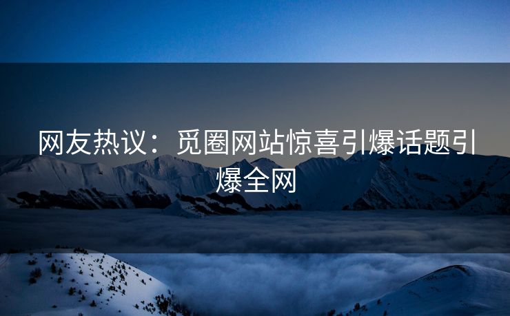 网友热议：觅圈网站惊喜引爆话题引爆全网