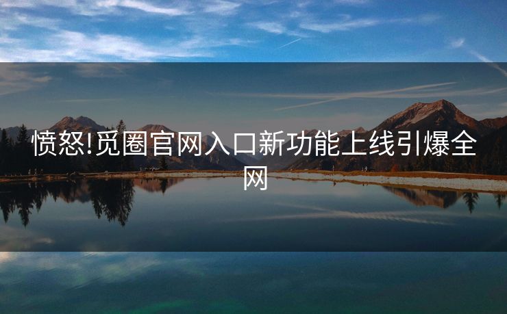 愤怒!觅圈官网入口新功能上线引爆全网