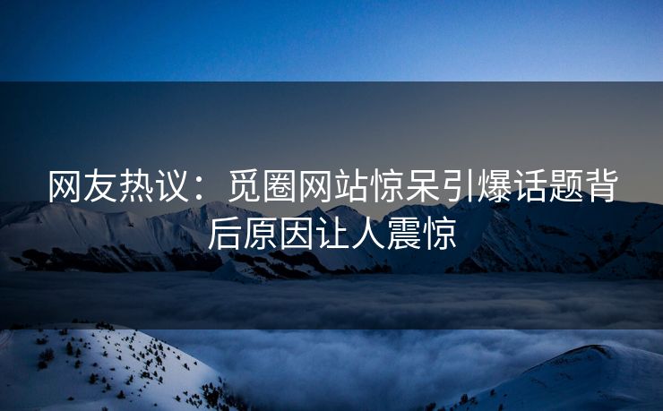 网友热议：觅圈网站惊呆引爆话题背后原因让人震惊