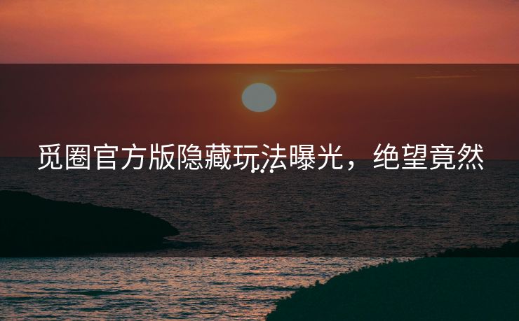 觅圈官方版隐藏玩法曝光，绝望竟然…